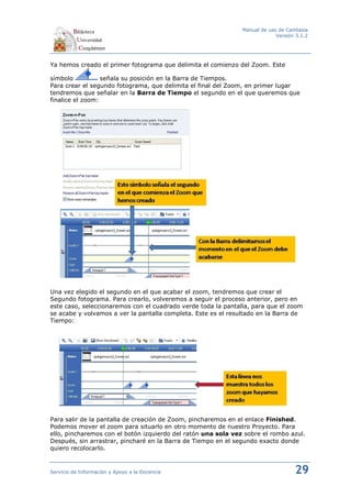 Manual de uso de Camtasia
                                                                            Versión 3.1.2




Ya hemos creado el primer fotograma que delimita el comienzo del Zoom. Este

símbolo           señala su posición en la Barra de Tiempos.
Para crear el segundo fotograma, que delimita el final del Zoom, en primer lugar
tendremos que señalar en la Barra de Tiempo el segundo en el que queremos que
finalice el zoom:




Una vez elegido el segundo en el que acabar el zoom, tendremos que crear el
Segundo fotograma. Para crearlo, volveremos a seguir el proceso anterior, pero en
este caso, seleccionaremos con el cuadrado verde toda la pantalla, para que el zoom
se acabe y volvamos a ver la pantalla completa. Este es el resultado en la Barra de
Tiempo:




Para salir de la pantalla de creación de Zoom, pincharemos en el enlace Finished.
Podemos mover el zoom para situarlo en otro momento de nuestro Proyecto. Para
ello, pincharemos con el botón izquierdo del ratón una sola vez sobre el rombo azul.
Después, sin arrastrar, pincharé en la Barra de Tiempo en el segundo exacto donde
quiero recolocarlo.


Servicio de Información y Apoyo a la Docencia                                      29
 