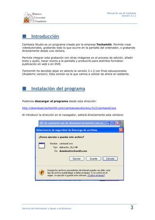 Manual de uso de Camtasia
                                                                              Versión 3.1.2




        Introducción
Camtasia Studio es un programa creado por la empresa Techsmith. Permite crear
videotutoriales, grabando todo lo que ocurre en la pantalla del ordenador, o grabando
directamente desde una cámara.

Permite integrar esta grabación con otras imágenes en el proceso de edición, añadir
texto y audio, hacer zooms a la pantalla y producirlo para distintos formatos:
publicación en web o en DVD.

Techsmith ha decidido dejar en abierto la versión 3.1.2 con fines educacionales
(Academic version). Esta versión es la que vamos a utilizar de ahora en adelante.




        Instalación del programa

Podemos descargar el programa desde esta dirección:

http://download.techsmith.com/camtasiastudio/enu/312/camtasiaf.exe

Al introducir la dirección en el navegador, saltará directamente esta ventana:




Servicio de Información y Apoyo a la Docencia                                        3
 