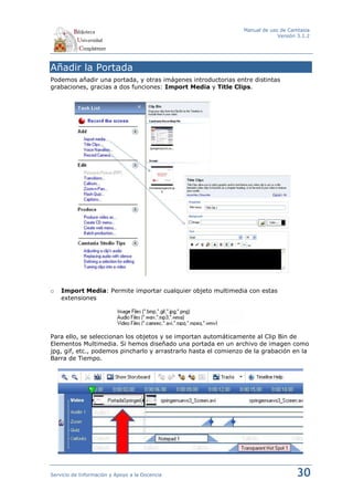 Manual de uso de Camtasia
                                                                              Versión 3.1.2




Añadir la Portada
Podemos añadir una portada, y otras imágenes introductorias entre distintas
grabaciones, gracias a dos funciones: Import Media y Title Clips.




o   Import Media: Permite importar cualquier objeto multimedia con estas
    extensiones




Para ello, se seleccionan los objetos y se importan automáticamente al Clip Bin de
Elementos Multimedia. Si hemos diseñado una portada en un archivo de imagen como
jpg, gif, etc., podemos pincharlo y arrastrarlo hasta el comienzo de la grabación en la
Barra de Tiempo.




Servicio de Información y Apoyo a la Docencia                                        30
 