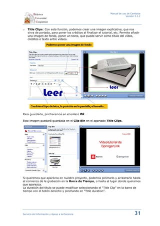 Manual de uso de Camtasia
                                                                                 Versión 3.1.2




o   Title Clips: Con esta función, podemos crear una imagen explicativa, que nos
    sirva de portada, para poner los créditos al finalizar el tutorial, etc. Permite añadir
    una imagen de fondo, poner un texto, que puede servir como título del vídeo,
    créditos o texto entre vídeos.




Para guardarla, pincharemos en el enlace OK.

Esta imagen quedará guardada en el Clip Bin en el apartado Title Clips.




Si queremos que aparezca en nuestro proyecto, podemos pincharlo y arrastrarlo hasta
el comienzo de la grabación en la Barra de Tiempo, o hasta el lugar donde queramos
que aparezca.
La duración del título se puede modificar seleccionando el “Title Clip” en la barra de
tiempo con el botón derecho y pinchando en “Title duration”.




Servicio de Información y Apoyo a la Docencia                                           31
 