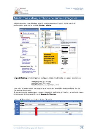 Manual de uso de Camtasia
                                                                            Versión 3.1.2




Añadir más vídeos, archivos de audio o imágenes
Podemos añadir una portada, y otras imágenes introductorias entre distintas
grabaciones, gracias la función Import Media.




Import Media permite importar cualquier objeto multimedia con estas extensiones




Para ello, se seleccionan los objetos y se importan automáticamente al Clip Bin de
Elementos Multimedia.
Si queremos que aparezca en nuestro proyecto, podemos pincharlo y arrastrarlo hasta
el comienzo de la grabación en la Barra de Tiempo.




Servicio de Información y Apoyo a la Docencia                                      32
 