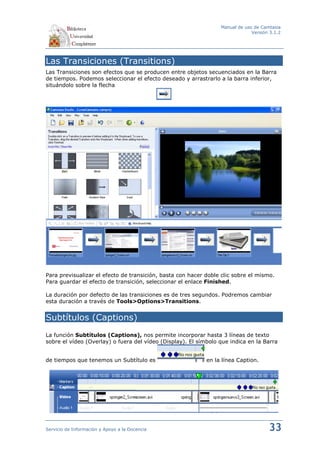 Manual de uso de Camtasia
                                                                              Versión 3.1.2




Las Transiciones (Transitions)
Las Transiciones son efectos que se producen entre objetos secuenciados en la Barra
de tiempos. Podemos seleccionar el efecto deseado y arrastrarlo a la barra inferior,
situándolo sobre la flecha




Para previsualizar el efecto de transición, basta con hacer doble clic sobre el mismo.
Para guardar el efecto de transición, seleccionar el enlace Finished.

La duración por defecto de las transiciones es de tres segundos. Podremos cambiar
esta duración a través de Tools>Options>Transitions.


Subtítulos (Captions)
La función Subtítulos (Captions), nos permite incorporar hasta 3 líneas de texto
sobre el vídeo (Overlay) o fuera del vídeo (Display). El símbolo que indica en la Barra


de tiempos que tenemos un Subtítulo es                      en la línea Caption.




Servicio de Información y Apoyo a la Docencia                                        33
 