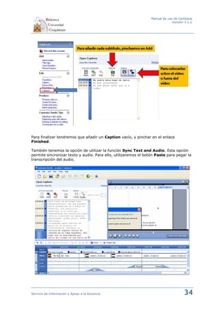 Manual de uso de Camtasia
                                                                              Versión 3.1.2




Para finalizar tendremos que añadir un Caption vacío, y pinchar en el enlace
Finished.

También tenemos la opción de utilizar la función Sync Text and Audio. Esta opción
permite sincronizar texto y audio. Para ello, utilizaremos el botón Paste para pegar la
transcripción del audio.




Servicio de Información y Apoyo a la Docencia                                        34
 