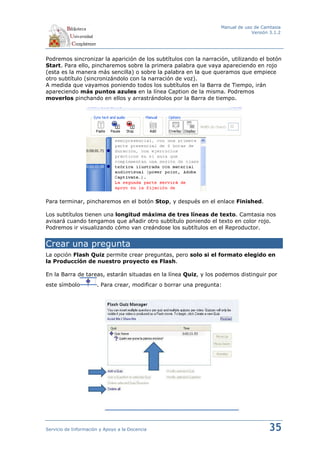 Manual de uso de Camtasia
                                                                                Versión 3.1.2




Podremos sincronizar la aparición de los subtítulos con la narración, utilizando el botón
Start. Para ello, pincharemos sobre la primera palabra que vaya apareciendo en rojo
(esta es la manera más sencilla) o sobre la palabra en la que queramos que empiece
otro subtítulo (sincronizándolo con la narración de voz).
A medida que vayamos poniendo todos los subtítulos en la Barra de Tiempo, irán
apareciendo más puntos azules en la línea Caption de la misma. Podremos
moverlos pinchando en ellos y arrastrándolos por la Barra de tiempo.




Para terminar, pincharemos en el botón Stop, y después en el enlace Finished.

Los subtítulos tienen una longitud máxima de tres líneas de texto. Camtasia nos
avisará cuando tengamos que añadir otro subtítulo poniendo el texto en color rojo.
Podremos ir visualizando cómo van creándose los subtítulos en el Reproductor.


Crear una pregunta
La opción Flash Quiz permite crear preguntas, pero solo si el formato elegido en
la Producción de nuestro proyecto es Flash.

En la Barra de tareas, estarán situadas en la línea Quiz, y los podemos distinguir por
este símbolo          . Para crear, modificar o borrar una pregunta:




Servicio de Información y Apoyo a la Docencia                                          35
 