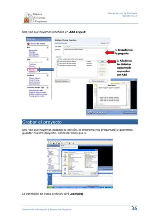 Manual de uso de Camtasia
                                                                         Versión 3.1.2




Una vez que hayamos pinchado en Add a Quiz:




Grabar el proyecto
Una vez que hayamos acabado la edición, el programa nos preguntará si queremos
guardar nuestro proyecto. Contestaremos que sí.




La extensión de estos archivos será .camproj




Servicio de Información y Apoyo a la Docencia                                   36
 
