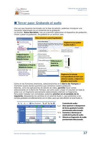 Manual de uso de Camtasia
                                                                               Versión 3.1.2




     Tercer paso: Grabando el audio
Una vez que hayamos terminado con la fase de edición, podemos incorporar una
narración relacionada con el contenido de la grabación.
La función Voice Narration, nos va a permitir seleccionar el dispositivo de grabación,
iniciar y parar la grabación. Se grabará en un archivo .wav.




Como en las funciones anteriores, seleccionaremos en la Barra de Tiempos el
momento exacto donde queremos que comience nuestra grabación.
Además, como las aplicaciones de edición de vídeo, permite hacer cortes
seleccionando en la Barra de Tiempos, así como subir y bajar el volumen en toda la
pista o en un fragmento previamente seleccionadoo silenciar un fragmento.
Para poder trabajar con comodidad, podemos pinchar en el candado de la
izquierda, bloqueando los cambios en el canal de Audio 1, que pertenece a los
sonidos grabados simultáneamente con el vídeo, para que solo afecten al canal Audio 2.




Servicio de Información y Apoyo a la Docencia                                         37
 