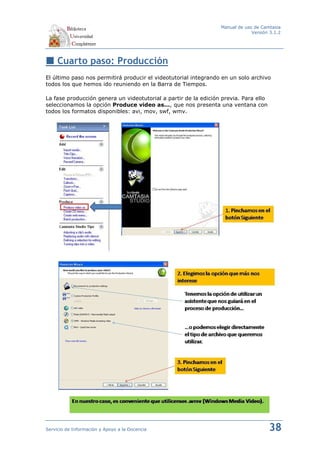 Manual de uso de Camtasia
                                                                              Versión 3.1.2




     Cuarto paso: Producción
El último paso nos permitirá producir el videotutorial integrando en un solo archivo
todos los que hemos ido reuniendo en la Barra de Tiempos.

La fase producción genera un videotutorial a partir de la edición previa. Para ello
seleccionamos la opción Produce video as..., que nos presenta una ventana con
todos los formatos disponibles: avi, mov, swf, wmv.




Servicio de Información y Apoyo a la Docencia                                         38
 