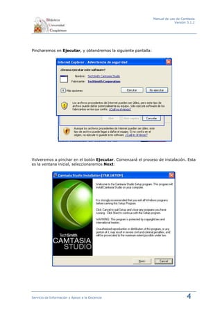 Manual de uso de Camtasia
                                                                             Versión 3.1.2




Pincharemos en Ejecutar, y obtendremos la siguiente pantalla:




Volveremos a pinchar en el botón Ejecutar. Comenzará el proceso de instalación. Esta
es la ventana inicial, seleccionaremos Next:




Servicio de Información y Apoyo a la Docencia                                       4
 
