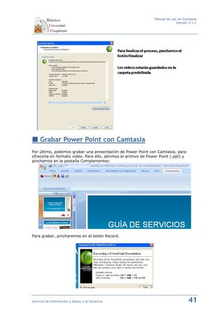 Manual de uso de Camtasia
                                                                             Versión 3.1.2




     Grabar Power Point con Camtasia
Por último, podemos grabar una presentación de Power Point con Camtasia, para
ofrecerla en formato vídeo. Para ello, abrimos el archivo de Power Point (.ppt) y
pinchamos en la pestaña Complementos:




Para grabar, pincharemos en el botón Record.




Servicio de Información y Apoyo a la Docencia                                       41
 
