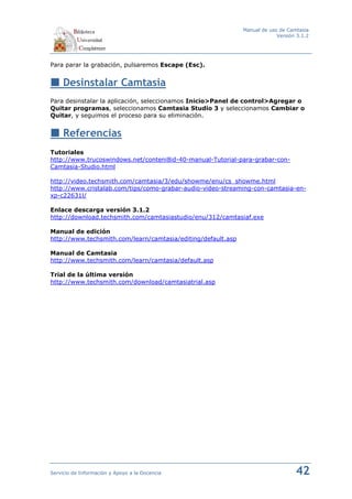 Manual de uso de Camtasia
                                                                           Versión 3.1.2




Para parar la grabación, pulsaremos Escape (Esc).


     Desinstalar Camtasia
Para desinstalar la aplicación, seleccionamos Inicio>Panel de control>Agregar o
Quitar programas, seleccionamos Camtasia Studio 3 y seleccionamos Cambiar o
Quitar, y seguimos el proceso para su eliminación.


     Referencias
Tutoriales
http://www.trucoswindows.net/conteni8id-40-manual-Tutorial-para-grabar-con-
Camtasia-Studio.html

http://video.techsmith.com/camtasia/3/edu/showme/enu/cs_showme.html
http://www.cristalab.com/tips/como-grabar-audio-video-streaming-con-camtasia-en-
xp-c22631l/

Enlace descarga versión 3.1.2
http://download.techsmith.com/camtasiastudio/enu/312/camtasiaf.exe

Manual de edición
http://www.techsmith.com/learn/camtasia/editing/default.asp

Manual de Camtasia
http://www.techsmith.com/learn/camtasia/default.asp

Trial de la última versión
http://www.techsmith.com/download/camtasiatrial.asp




Servicio de Información y Apoyo a la Docencia                                     42
 