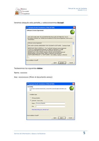 Manual de uso de Camtasia
                                                                        Versión 3.1.2




Veremos después esta pantalla, y seleccionaremos Accept:




Teclearemos los siguientes datos:

Name: xxxxxxx

Key: xxxxxxxxxx (Mirar el documento anexo)




Servicio de Información y Apoyo a la Docencia                                  5
 