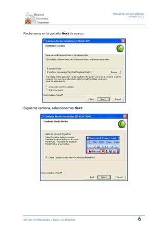 Manual de uso de Camtasia
                                                             Versión 3.1.2




Pincharemos en la pestaña Next de nuevo:




Siguiente ventana, seleccionamos Next:




Servicio de Información y Apoyo a la Docencia                       6
 