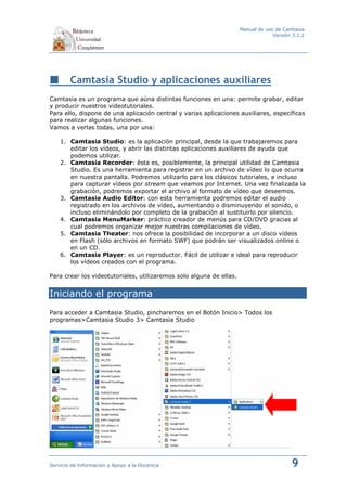 Manual de uso de Camtasia
                                                                                  Versión 3.1.2




        Camtasia Studio y aplicaciones auxiliares
Camtasia es un programa que aúna distintas funciones en una: permite grabar, editar
y producir nuestros videotutoriales.
Para ello, dispone de una aplicación central y varias aplicaciones auxiliares, específicas
para realizar algunas funciones.
Vamos a verlas todas, una por una:

    1. Camtasia Studio: es la aplicación principal, desde la que trabajaremos para
       editar los vídeos, y abrir las distintas aplicaciones auxiliares de ayuda que
       podemos utilizar.
    2. Camtasia Recorder: ésta es, posiblemente, la principal utilidad de Camtasia
       Studio. Es una herramienta para registrar en un archivo de vídeo lo que ocurra
       en nuestra pantalla. Podremos utilizarlo para los clásicos tutoriales, e incluso
       para capturar vídeos por stream que veamos por Internet. Una vez finalizada la
       grabación, podremos exportar el archivo al formato de vídeo que deseemos.
    3. Camtasia Audio Editor: con esta herramienta podremos editar el audio
       registrado en los archivos de vídeo, aumentando o disminuyendo el sonido, o
       incluso eliminándolo por completo de la grabación al sustituirlo por silencio.
    4. Camtasia MenuMarker: práctico creador de menús para CD/DVD gracias al
       cual podremos organizar mejor nuestras compilaciones de vídeo.
    5. Camtasia Theater: nos ofrece la posibilidad de incorporar a un disco vídeos
       en Flash (sólo archivos en formato SWF) que podrán ser visualizados online o
       en un CD.
    6. Camtasia Player: es un reproductor. Fácil de utilizar e ideal para reproducir
       los vídeos creados con el programa.

Para crear los videotutoriales, utilizaremos solo alguna de ellas.


Iniciando el programa
Para acceder a Camtasia Studio, pincharemos en el Botón Inicio> Todos los
programas>Camtasia Studio 3> Camtasia Studio




Servicio de Información y Apoyo a la Docencia                                            9
 