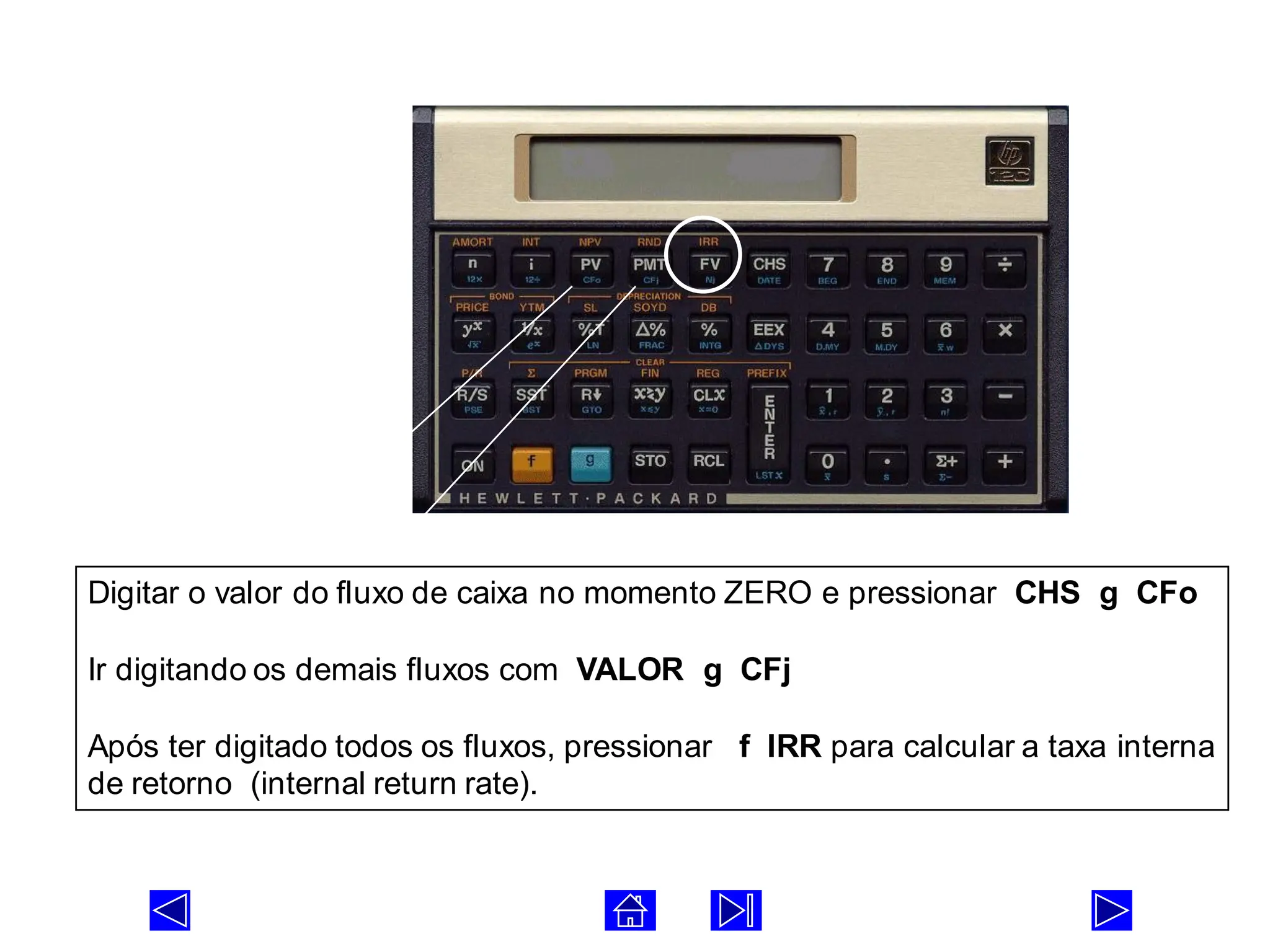 FLUXO DE CAIXA COM INTERVALOS REGULARES
Digitar o valor do fluxo de caixa no momento ZERO e pressionar CHS g CFo
Ir digitando os demais fluxos com VALOR g CFj
Após ter digitado todos os fluxos, pressionar f IRR para calcular a taxa interna
de retorno (internal return rate).
 