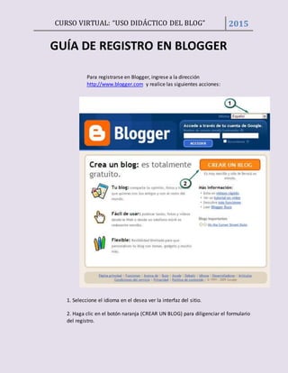CURSO VIRTUAL: “USO DIDÁCTICO DEL BLOG” 2015
GUÍA DE REGISTRO EN BLOGGER
Para registrarse en Blogger, ingrese a la dirección
http://www.blogger.com y realice las siguientes acciones:
1. Seleccione el idioma en el desea ver la interfaz del sitio.
2. Haga clic en el botón naranja (CREAR UN BLOG) para diligenciar el formulario
del registro.
 
