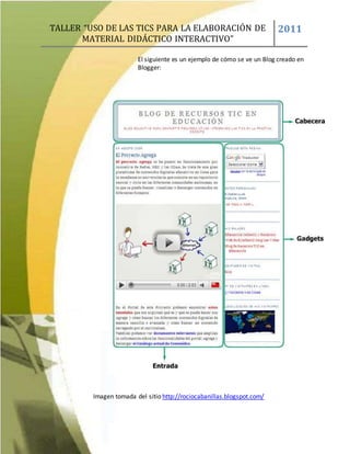 TALLER “USO DE LAS TICS PARA LA ELABORACIÓN DE
MATERIAL DIDÁCTICO INTERACTIVO”
2011
El siguiente es un ejemplo de cómo se ve un Blog creado en
Blogger:
Imagen tomada del sitio http://rociocabanillas.blogspot.com/
 