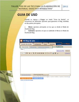 TALLER “USO DE LAS TICS PARA LA ELABORACIÓN DE
MATERIAL DIDÁCTICO INTERACTIVO”
2011
GUIA DE USO
Cuando se ingresa a Blogger en modo “Vista de Diseño”, se
encuentran las diferentes opciones para gestionar el Blog, divididas
en dos partes principales:
 Menú: opciones principales en las que se divide el Modo de
Diseño del Blog
 Submenú: opciones en que se subdivide el Menú en Modo de
Diseño del Blog
 