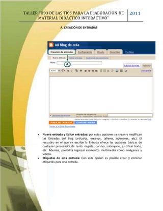 TALLER “USO DE LAS TICS PARA LA ELABORACIÓN DE
MATERIAL DIDÁCTICO INTERACTIVO”
2011
A. CREACIÓN DE ENTRADAS
 Nueva entrada y Editar entradas: por estas opciones se crean y modifican
las Entradas del Blog (artículos, ensayos, talleres, opiniones, etc). El
recuadro en el que se escribe la Entrada ofrece las opciones básicas de
cualquier procesador de texto: negrita, cursiva, subrayado, justificar texto,
etc. Además, posibilita ingresar elementos multimedia como: imágenes y
videos.
 Etiquetas de esta entrada: Con esta opción es posible crear y eliminar
etiquetas para una entrada.
 