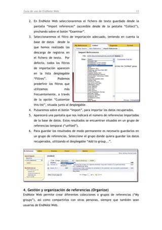 Guía de uso de EndNote Web                                                       11


   2. En EndNote Web seleccionaremos el fichero de texto guardado desde la
       pantalla “Import references” (accesible desde de la pestaña “Collect”),
       pinchando sobre el botón “Examinar”.
   3. Seleccionaremos el filtro de importación adecuado, teniendo en cuenta la
       base de datos     desde la
       que hemos realizado las
       descarga de registros en
       el fichero de texto.    Por
       defecto, todos los filtros
       de importación aparecen
       en la lista desplegable
       “Filtres”.        Podemos
       predefinir los filtros que
       utilizamos             más
       frecuentemente, a través
       de la opción “Customize
       this list”, situada junto al desplegable.
   4. Pulsaremos sobre el botón “Import”, para importar los datos recuperados.
   5. Aparecerá una pantalla que nos indicará el número de referencias importadas
       de la base de datos. Estos resultados se encuentran situados en un grupo de
       referencias temporal (“unfiled”).
   6. Para guardar los resultados de modo permanente es necesario guardarlos en
       un grupo de referencias. Seleccione el grupo donde quiera guardar los datos
       recuperados, utilizando el desplegable “Add to group...”.




4. Gestión y organización de referencias (Organize)
EndNote Web permite crear diferentes colecciones o grupos de referencias (“My
groups”), así como compartirlos con otras personas, siempre que también sean
usuarias de EndNote Web.
 