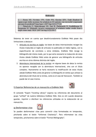 Guía de uso de EndNote Web                                                          18




Debemos de tener en cuenta que desafortunadamente EndNote Web posee dos
limitaciones a destacar:
   1. Artículos no escritos en inglés: las bases de datos internacionales recogen los
       títulos traducidos al inglés de artículos no publicados en habla inglesa, con la
       especificación de corchetes u otros símbolos. EndNote Web recoge la
       bibliografía del mismo modo, por lo que sería necesario la traducción de estos
       títulos (desde EndNote Web) antes de generar una bibliografía de artículos
       escritos en otros idiomas distintos del inglés.
   2. Abreviatura internacional de la revista: en algunas bases de datos la revista
       no aparece recogida con la abreviatura internacional, sino con el título
       completo. Nuevamente se haría necesario la modificación de estos títulos
       (desde EndNote Web) antes de generar la bibliografía en estilos que utilizan la
       abreviatura del título de la revista, como es el caso de Vancouver. También se
       puede dar el caso inverso.



f) Exportar Referencias de un manuscrito a EndNote Web

El comando “Export Traveling Library” exporta las referencias del documento al
grupo “unfiled” de nuestra biblioteca EndNote Web. Esto es útil cuando deseamos
guardar, imprimir o distribuir las referencias utilizadas en la elaboración de un
manuscrito.


g) Desformatear citas
Se pueden desformatear citas para convertir citas formateadas en temporales,
pinchando sobre el botón “Unformat Citation(s)”. Para reformatear las citas
temporales, pincharemos sobre el botón “Format Bibliography”.
 