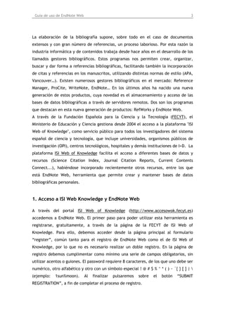 Guía de uso de EndNote Web                                                            3




La elaboración de la bibliografía supone, sobre todo en el caso de documentos
extensos y con gran número de referencias, un proceso laborioso. Por esta razón la
industria informática y de contenidos trabaja desde hace años en el desarrollo de los
llamados gestores bibliográficos. Estos programas nos permiten crear, organizar,
buscar y dar forma a referencias bibliográficas, facilitando también la incorporación
de citas y referencias en los manuscritos, utilizando distintas normas de estilo (APA,
Vancouver…). Existen numerosos gestores bibliográficos en el mercado: Reference
Manager, ProCite, WriteNote, EndNote… En los últimos años ha nacido una nueva
generación de estos productos, cuya novedad es el almacenamiento y acceso de las
bases de datos bibliográficas a través de servidores remotos. Dos son los programas
que destacan en esta nueva generación de productos: RefWorks y EndNote Web.
A través de la Fundación Española para la Ciencia y la Tecnología (FECYT), el
Ministerio de Educación y Ciencia gestiona desde 2004 el acceso a la plataforma "ISI
Web of Knowledge", como servicio público para todos los investigadores del sistema
español de ciencia y tecnología, que incluye universidades, organismos públicos de
investigación (OPI), centros tecnológicos, hospitales y demás instituciones de I+D. La
plataforma ISI Web of Knowledge facilita el acceso a diferentes bases de datos y
recursos (Science Citation Index, Journal Citation Reports, Current Contents
Connect...), habiéndose incorporado recientemente otros recursos, entre los que
está EndNote Web, herramienta que permite crear y mantener bases de datos
bibliográficas personales.



1. Acceso a ISI Web Knowledge y EndNote Web

A través del portal ISI Web of Knowledge (http://www.accesowok.fecyt.es)
accedemos a EndNote Web. El primer paso para poder utilizar esta herramienta es
registrarse, gratuitamente, a través de la página de la FECYT de ISI Web of
Knowledge. Para ello, debemos acceder desde la página principal al formulario
“register”, común tanto para el registro de EndNote Web como el de ISI Web of
Knowledge, por lo que no es necesario realizar un doble registro. En la página de
registro debemos cumplimentar como mínimo una serie de campos obligatorios, sin
utilizar acentos o guiones. El password requiere 8 caracteres, de los que uno debe ser
numérico, otro alfabético y otro con un símbolo especial ! @ # $ % ^ * ( ) ~ `{ } [ ] | 
(ejemplo:   1sun%moon).       Al   finalizar   pulsaremos   sobre   el   botón   “SUBMIT
REGISTRATION”, a fin de completar el proceso de registro.
 