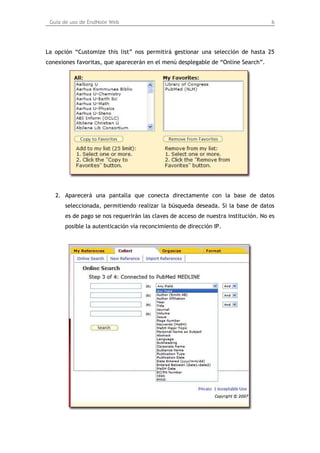 Guía de uso de EndNote Web                                                        6




La opción “Customize this list” nos permitirá gestionar una selección de hasta 25
conexiones favoritas, que aparecerán en el menú desplegable de “Online Search”.




   2. Aparecerá una pantalla que conecta directamente con la base de datos
      seleccionada, permitiendo realizar la búsqueda deseada. Si la base de datos
      es de pago se nos requerirán las claves de acceso de nuestra institución. No es
      posible la autenticación vía reconcimiento de dirección IP.
 