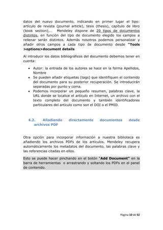 datos del nuevo documento, indicando en primer lugar el tipo:
artículo de revista (journal article), tesis (thesis), capítulo de libro
(book section),… Mendeley dispone de 20 tipos de documentos
distintos, en función del tipo de documento elegido los campos a
rellenar serán distintos. Además nosotros podemos personalizar y
añadir otros campos a cada tipo de documento desde “Tools
>options>document details

Al introducir los datos bibliográficos del documento debemos tener en
cuenta:

      Autor: la entrada de los autores se hace en la forma Apellidos,
       Nombre
      Se pueden añadir etiquetas (tags) que identifiquen el contenido
       del documento para su posterior recuperación. Se introducirán
       separadas por punto y coma.
      Podemos incorporar un pequeño resumen, palabras clave, la
       URL donde se localice el artículo en Internet, un archivo con el
       texto completo del documento y también identificadores
       particulares del artículo como son el DOI o el PMID.



   4.2.   Añadiendo         directamente       documentos         desde
      archivos PDF


Otra opción para incorporar información a nuestra biblioteca es
añadiendo los archivos PDFs de los artículos. Mendeley recupera
automáticamente los metadatos del documento, las palabras clave y
las referencias citadas en ellos.

Esto se puede hacer pinchando en el botón “Add Document” en la
barra de herramientas o arrastrando y soltando los PDFs en el panel
de contenido.




                                                            Página 10 de 52
 