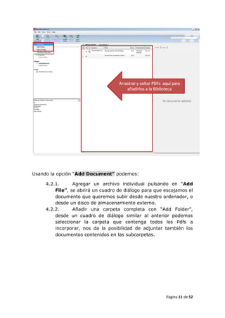 Usando la opción “Add Document” podemos:

     4.2.1.      Agregar un archivo individual pulsando en “Add
         File”, se abrirá un cuadro de diálogo para que escojamos el
         documento que queremos subir desde nuestro ordenador, o
         desde un disco de almacenamiento externo.
     4.2.2.      Añadir una carpeta completa con “Add Folder”,
         desde un cuadro de diálogo similar al anterior podemos
         seleccionar la carpeta que contenga todos los Pdfs a
         incorporar, nos da la posibilidad de adjuntar también los
         documentos contenidos en las subcarpetas.




                                                        Página 11 de 52
 
