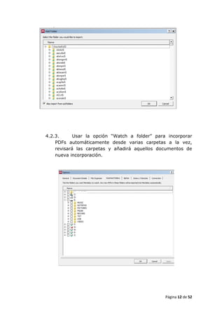 4.2.3.      Usar la opción “Watch a folder” para incorporar
    PDFs automáticamente desde varias carpetas a la vez,
    revisará las carpetas y añadirá aquellos documentos de
    nueva incorporación.




                                                Página 12 de 52
 