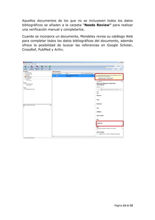 Aquellos documentos de los que no se incluyesen todos los datos
bibliográficos se añaden a la carpeta “Needs Review” para realizar
una verificación manual y completarlos.

Cuando se incorpora un documento, Mendeley revisa su catálogo Web
para completar todos los datos bibliográficos del documento, además
ofrece la posibilidad de buscar las referencias en Google Scholar,
CrossRef, PubMed y ArXiv.




                                                       Página 13 de 52
 