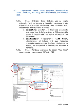 4.3.    Importando desde otros gestores bibliográficos
   como EndNote, BibText y otras bibliotecas con formato
   RIS.


  4.3.1.      Desde EndNote. Como EndNote usa su propia
      extensión (.enl) para migrar a Mendeley, es necesario que
      exportemos la biblioteca de EndNote como un fichero .xml.
      Procediendo de la siguiente manera:
           i. En EndNote: Exportamos la biblioteca escogiendo
              .xml como tipo de fichero (type) y RIS como estilo
              de salida (output style), le damos un nombre y lo
              guardamos.
          ii. En Mendeley: Seleccionamos “Add Files”,
              seleccionamos el fichero XML que habíamos
              exportado previamente de EndNote y pulsamos en
              “Open”, Se incorporará la biblioteca de EndNote a
              Mendeley.
  4.3.2.      Desde Mendeley usaremos la opción “Add Files”
      para importar referencias de BibText y RIS.




                                                    Página 14 de 52
 