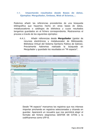 4.4.   Importando resultados desde Bases de datos.
     Ejemplos: Mergullador, Embase, Web of Science,…


Podemos añadir las referencias procedentes de una búsqueda
bibliográfica que hayamos hecho en otras bases de datos,
metabuscadores o catálogos de biblioteca y cuyos resultados
tengamos guardados en el fichero correspondiente. Mostraremos el
proceso a través de los siguientes ejemplos:

     4.4.1.      Añadir referencias desde Mergullador (gestor de
         recursos electrónicos y metabuscador de Bibliosaúde.
         Biblioteca Virtual del Sistema Sanitario Público de Galicia).
         Previamente     habremos     realizado   la  búsqueda     en
         Mergullador y guardado los resultados en “Mi espacio”.




        Desde “Mi espacio” marcamos los registros que nos interese
        importar pinchando en registros seleccionados y clicando en
        guardar. Aparecerá un recuadro que nos permitirá elegir el
        formato del fichero elegiremos GESTOR DE CITAS y lo
        codificaremos como UTF-8.




                                                          Página 15 de 52
 