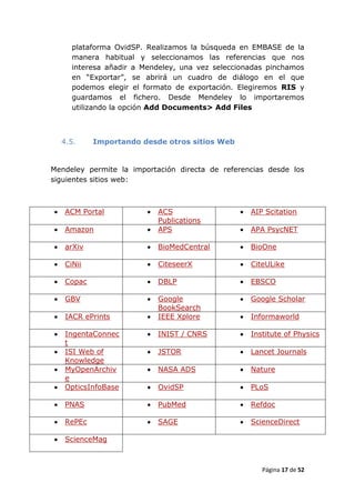 plataforma OvidSP. Realizamos la búsqueda en EMBASE de la
      manera habitual y seleccionamos las referencias que nos
      interesa añadir a Mendeley, una vez seleccionadas pinchamos
      en “Exportar”, se abrirá un cuadro de diálogo en el que
      podemos elegir el formato de exportación. Elegiremos RIS y
      guardamos el fichero. Desde Mendeley lo importaremos
      utilizando la opción Add Documents> Add Files



    4.5.    Importando desde otros sitios Web


Mendeley permite la importación directa de referencias desde los
siguientes sitios web:



   ACM Portal              ACS                   AIP Scitation
                             Publications
   Amazon                  APS                   APA PsycNET

   arXiv                   BioMedCentral         BioOne

   CiNii                   CiteseerX             CiteULike

   Copac                   DBLP                  EBSCO

   GBV                     Google                Google Scholar
                             BookSearch
   IACR ePrints            IEEE Xplore           Informaworld

   IngentaConnec           INIST / CNRS          Institute of Physics
    t
   ISI Web of              JSTOR                 Lancet Journals
    Knowledge
   MyOpenArchiv            NASA ADS              Nature
    e
   OpticsInfoBase          OvidSP                PLoS

   PNAS                    PubMed                Refdoc

   RePEc                   SAGE                  ScienceDirect

   ScienceMag



                                                       Página 17 de 52
 