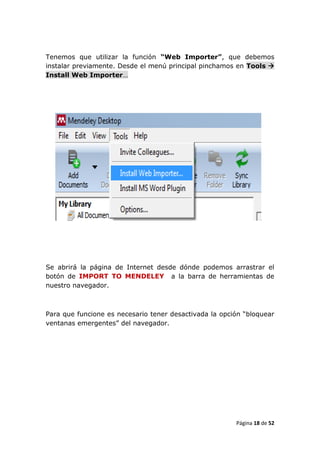 Tenemos que utilizar la función “Web Importer”, que debemos
instalar previamente. Desde el menú principal pinchamos en Tools 
Install Web Importer…




Se abrirá la página de Internet desde dónde podemos arrastrar el
botón de IMPORT TO MENDELEY a la barra de herramientas de
nuestro navegador.



Para que funcione es necesario tener desactivada la opción “bloquear
ventanas emergentes” del navegador.




                                                        Página 18 de 52
 