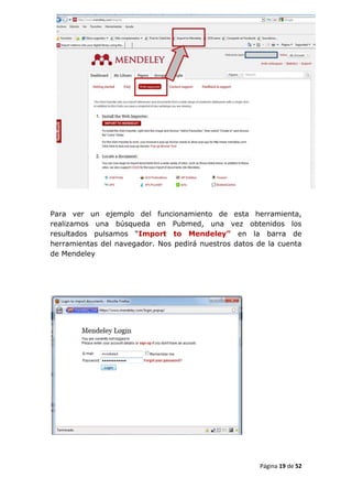 Para ver un ejemplo del funcionamiento de esta herramienta,
realizamos una búsqueda en Pubmed, una vez obtenidos los
resultados pulsamos “Import to Mendeley” en la barra de
herramientas del navegador. Nos pedirá nuestros datos de la cuenta
de Mendeley




                                                       Página 19 de 52
 