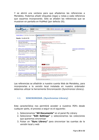 Y se abrirá una ventana para que añadamos las referencias a
Mendeley. Podemos añadir etiquetas (tags) y notas a cada referencia
que vayamos incorporando. Sólo se añaden las referencias que se
muestran en pantalla en PubMed (por defecto 20).




Las referencias se añadirán a nuestra cuenta Web de Mendeley, para
incorporarlas a la versión local instalada en nuestro ordenador
debemos utilizar la herramienta Sincronización (Synchronize Library).



  4.6.     SINCRONIZAR. (Synchronize Library)


Esta característica nos permitirá acceder a nuestros PDFs desde
cualquier parte, el proceso a seguir es el siguiente:

  1. Seleccionamos “All Documents” en el panel My Library
  2. Seleccionar “Edit Settings” y seleccionamos las colecciones
     que queremos sincronizar
  3. Pulsar en “Sync Library” para sincronizar las cuentas de la
     versión local y web


                                                         Página 20 de 52
 