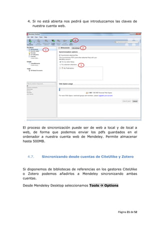 4. Si no está abierta nos pedirá que introduzcamos las claves de
     nuestra cuenta web.




El proceso de sincronización puede ser de web a local y de local a
web, de forma que podemos enviar los pdfs guardados en el
ordenador a nuestra cuenta web de Mendeley. Permite almacenar
hasta 500MB.



  4.7.     Sincronizando desde cuentas de CiteUlike y Zotero


Si disponemos de bibliotecas de referencias en los gestores CiteUlike
o Zotero podemos añadirlos a Mendeley sincronizando ambas
cuentas.

Desde Mendeley Desktop seleccionamos Tools  Options




                                                         Página 21 de 52
 