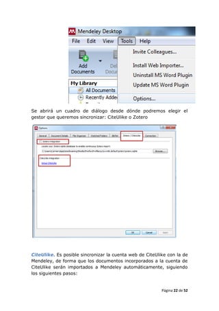 Se abrirá un cuadro de diálogo desde dónde podremos elegir el
gestor que queremos sincronizar: CiteUlike o Zotero




CiteUlike. Es posible sincronizar la cuenta web de CiteUlike con la de
Mendeley, de forma que los documentos incorporados a la cuenta de
CiteUlike serán importados a Mendeley automáticamente, siguiendo
los siguientes pasos:


                                                          Página 22 de 52
 