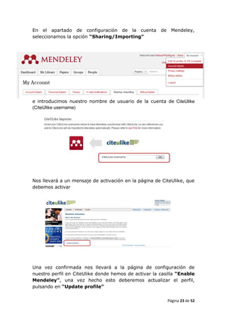 En el apartado de configuración de la cuenta          de    Mendeley,
seleccionamos la opción “Sharing/Importing”




e introducimos nuestro nombre de usuario de la cuenta de CiteUlike
(CiteUlike username)




Nos llevará a un mensaje de activación en la página de CiteUlike, que
debemos activar




Una vez confirmada nos llevará a la página de configuración de
nuestro perfil en CiteUlike donde hemos de activar la casilla “Enable
Mendeley”, una vez hecho esto deberemos actualizar el perfil,
pulsando en “Update profile”


                                                           Página 23 de 52
 