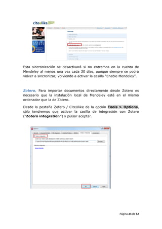 Esta sincronización se desactivará si no entramos en la cuenta de
Mendeley al menos una vez cada 30 días, aunque siempre se podrá
volver a sincronizar, volviendo a activar la casilla “Enable Mendeley”.



Zotero. Para importar documentos directamente desde Zotero es
necesario que la instalación local de Mendeley esté en el mismo
ordenador que la de Zotero.

Desde la pestaña Zotero / CiteUlike de la opción Tools > Options,
sólo tendremos que activar la casilla de integración con Zotero
(“Zotero integration”) y pulsar aceptar.




                                                           Página 24 de 52
 