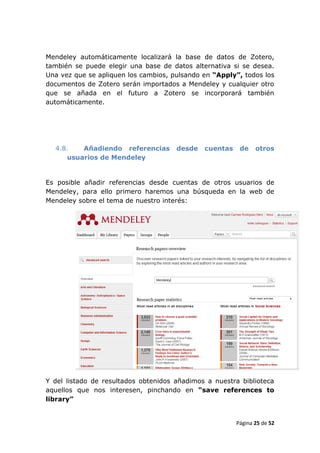 Mendeley automáticamente localizará la base de datos de Zotero,
también se puede elegir una base de datos alternativa si se desea.
Una vez que se apliquen los cambios, pulsando en “Apply”, todos los
documentos de Zotero serán importados a Mendeley y cualquier otro
que se añada en el futuro a Zotero se incorporará también
automáticamente.




  4.8.   Añadiendo referencias        desde   cuentas    de    otros
     usuarios de Mendeley


Es posible añadir referencias desde cuentas de otros usuarios de
Mendeley, para ello primero haremos una búsqueda en la web de
Mendeley sobre el tema de nuestro interés:




Y del listado de resultados obtenidos añadimos a nuestra biblioteca
aquellos que nos interesen, pinchando en “save references to
library”


                                                        Página 25 de 52
 