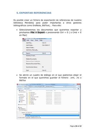 5. EXPORTAR REFERENCIAS


Es posible crear un fichero de exportación de referencias de nuestra
biblioteca Mendeley para poder importarlas a otros gestores
bibliográficos como EndNote, BibText,… Para ello:

     Seleccionaremos los documentos que queremos exportar y
      pinchamos File  Export o presionando Ctrl + E ( o Cmd + E
      en Mac)




     Se abrirá un cuadro de diálogo en el que podremos elegir el
      formato en el que queremos guardar el fichero: .xml, .ris o
      BibTex




                                                        Página 26 de 52
 