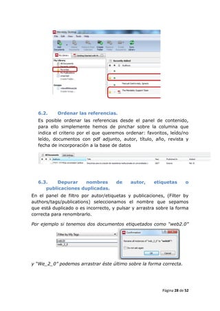 6.2.     Ordenar las referencias.
  Es posible ordenar las referencias desde el panel de contenido,
  para ello simplemente hemos de pinchar sobre la columna que
  indica el criterio por el que queremos ordenar: favoritos, leído/no
  leído, documentos con pdf adjunto, autor, título, año, revista y
  fecha de incorporación a la base de datos




  6.3.   Depurar     nombres         de     autor,    etiquetas        o
     publicaciones duplicadas.
En el panel de filtro por autor/etiquetas y publicaciones, (Filter by
authors/tags/publications) seleccionamos el nombre que sepamos
que está duplicado o es incorrecto, y pulsar y arrastra sobre la forma
correcta para renombrarlo.

Por ejemplo si tenemos dos documentos etiquetados como “web2.0”




y “We_2_0” podemos arrastrar éste último sobre la forma correcta.




                                                          Página 28 de 52
 