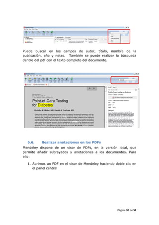 Puede buscar en los campos de autor, título, nombre de la
publicación, año y notas. También se puede realizar la búsqueda
dentro del pdf con el texto completo del documento.




  6.6.    Realizar anotaciones en los PDFs
Mendeley dispone de un visor de PDFs, en la versión local, que
permite añadir subrayados y anotaciones a los documentos. Para
ello:

  1. Abrimos un PDF en el visor de Mendeley haciendo doble clic en
     el panel central




                                                      Página 30 de 52
 