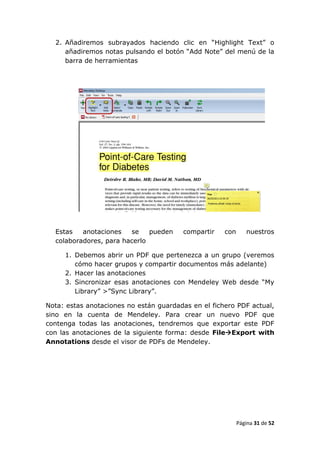 2. Añadiremos subrayados haciendo clic en “Highlight Text” o
     añadiremos notas pulsando el botón “Add Note” del menú de la
     barra de herramientas




  Estas   anotaciones   se    pueden    compartir    con      nuestros
  colaboradores, para hacerlo

     1. Debemos abrir un PDF que pertenezca a un grupo (veremos
        cómo hacer grupos y compartir documentos más adelante)
     2. Hacer las anotaciones
     3. Sincronizar esas anotaciones con Mendeley Web desde “My
        Library” >”Sync Library”.

Nota: estas anotaciones no están guardadas en el fichero PDF actual,
sino en la cuenta de Mendeley. Para crear un nuevo PDF que
contenga todas las anotaciones, tendremos que exportar este PDF
con las anotaciones de la siguiente forma: desde FileExport with
Annotations desde el visor de PDFs de Mendeley.




                                                           Página 31 de 52
 