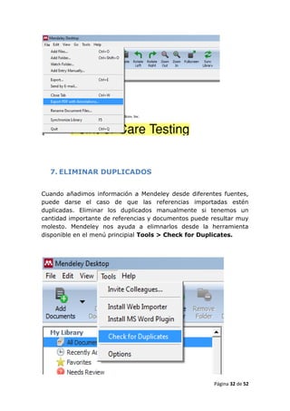 7. ELIMINAR DUPLICADOS


Cuando añadimos información a Mendeley desde diferentes fuentes,
puede darse el caso de que las referencias importadas estén
duplicadas. Eliminar los duplicados manualmente si tenemos un
cantidad importante de referencias y documentos puede resultar muy
molesto. Mendeley nos ayuda a elimnarlos desde la herramienta
disponible en el menú principial Tools > Check for Duplicates.




                                                       Página 32 de 52
 