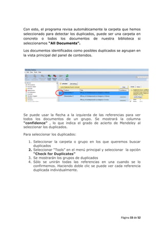 Con esto, el programa revisa automáticamente la carpeta que hemos
seleccionado para detectar los duplicados, puede ser una carpeta en
concreto o todos los documentos de nuestra biblioteca si
seleccionamos “All Documents”.

Los documentos identificados como posibles duplicados se agrupan en
la vista principal del panel de contenidos.




Se puede usar la flecha a la izquierda de las referencias para ver
todos los documentos de un grupo. Se mostrará la columna
“confidence” , lo que indica el grado de acierto de Mendeley al
seleccionar los duplicados.

Para seleccionar los duplicados:

  1. Seleccionar la carpeta o grupo en los que queremos buscar
     duplicados
  2. Seleccionar “Tools” en el menú principal y seleccionar la opción
     “Check for Duplicates”
  3. Se mostrarán los grupos de duplicados
  4. Sólo se unirán todas las referencias en una cuando se lo
     confirmemos. Haciendo doble clic se puede ver cada referencia
     duplicada individualmente.




                                                         Página 33 de 52
 