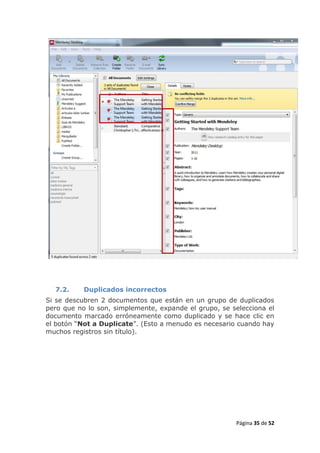 7.2.     Duplicados incorrectos
Si se descubren 2 documentos que están en un grupo de duplicados
pero que no lo son, simplemente, expande el grupo, se selecciona el
documento marcado erróneamente como duplicado y se hace clic en
el botón “Not a Duplicate”. (Esto a menudo es necesario cuando hay
muchos registros sin título).




                                                       Página 35 de 52
 