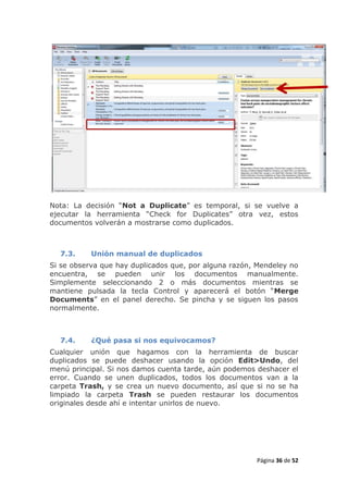 Nota: La decisión “Not a Duplicate” es temporal, si se vuelve a
ejecutar la herramienta “Check for Duplicates” otra vez, estos
documentos volverán a mostrarse como duplicados.



  7.3.     Unión manual de duplicados
Si se observa que hay duplicados que, por alguna razón, Mendeley no
encuentra, se pueden unir los documentos manualmente.
Simplemente seleccionando 2 o más documentos mientras se
mantiene pulsada la tecla Control y aparecerá el botón “Merge
Documents” en el panel derecho. Se pincha y se siguen los pasos
normalmente.



  7.4.     ¿Qué pasa si nos equivocamos?
Cualquier unión que hagamos con la herramienta de buscar
duplicados se puede deshacer usando la opción Edit>Undo, del
menú principal. Si nos damos cuenta tarde, aún podemos deshacer el
error. Cuando se unen duplicados, todos los documentos van a la
carpeta Trash, y se crea un nuevo documento, así que si no se ha
limpiado la carpeta Trash se pueden restaurar los documentos
originales desde ahí e intentar unirlos de nuevo.




                                                       Página 36 de 52
 