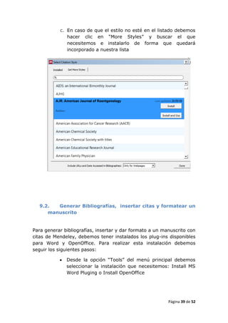 c. En caso de que el estilo no esté en el listado debemos
              hacer clic en “More Styles” y buscar el que
              necesitemos e instalarlo de forma que quedará
              incorporado a nuestra lista




  9.2.  Generar Bibliografías, insertar citas y formatear un
     manuscrito


Para generar bibliografías, insertar y dar formato a un manuscrito con
citas de Mendeley, debemos tener instalados los plug-ins disponibles
para Word y OpenOffice. Para realizar esta instalación debemos
seguir los siguientes pasos:

              Desde la opción “Tools” del menú principal debemos
               seleccionar la instalación que necesitemos: Install MS
               Word Pluging o Install OpenOffice




                                                          Página 39 de 52
 